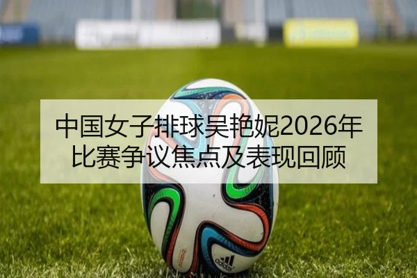 中国女子排球吴艳妮2026年比赛争议焦点及表现回顾